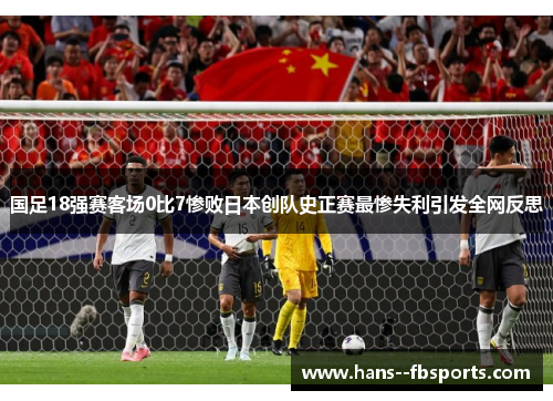 国足18强赛客场0比7惨败日本创队史正赛最惨失利引发全网反思