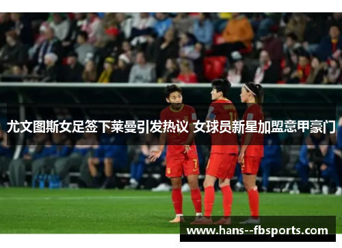 尤文图斯女足签下莱曼引发热议 女球员新星加盟意甲豪门